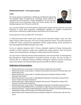 Muhammad Hussain – Plant Integrity Engineer
Profile
Mr Hussain gained his qualifications in Metallurgy and Materials Engineering
from Dawood College of Engineering & Technology, Karachi, Pakistan. He
completed two years education in Project Management. He also has taken
training course on Life Assessment, Root Cause Failure Analysis, RBI, FFS,
Welding Inspection from ETD Ltd UK and TWI UK.
He is currently involved in some of the projects related to plant integrity and life assessment. He has the
know-how in on-site plant assessment, metallographic replication to recognise microstructural
deterioration in older plant, portable hardness measurement and corrosion issues.
He has experience in the use of MPI, DPT, VT, RT and UT.
In analytical/numerical skills include stress analysis and life assessment (fatigue, creep, and creep-
fatigue analysis), defect assessment, FFS of low and high temperature plants. The practical experience
includes BTF analysis, microstructural degradation and RCA, outage planning, and life assessment of
base load designed CCGT/HRSG operating in cyclic mode.
He has an inspection experience both in Process, Equipment, pipelines & Piping, Running plants,
inspection of Static Equipment, storage tanks, welding joints, piping, pipelines, tubes and pressure
vessels, earth moving equipment, lifting gears at different petrochemical industries.
He is also involve in delivering training on Skills Development, Communication Skills, Time Management,
Boss Management, People Management, Personality Grooming, Six Sigma, and Lean Six Sigma. In
Technical side, he is delivering training on Welding Technology & Inspection, Corrosion and Erosion
Issues, Stress Analysis, Life and remaining life assessment and NDT for different companies.
Publications & Presentations:
o Muhammad Hussain, A case study on “Failure Analysis of Waterwall Tube Samples”.
o Muhammad Hussain, A case study on “Inspection and Condition Assessment of the Main Steam and
Reheat Steam Lines”.
o Muhammad Hussain, A case study on “Condition Assessment and Deposit Analysis of Boiler
Waterwall Tube Sample”.
o Muhammad Hussain, A case study on “Metallographic Replication and Hardness Assessment for
Various Turbine and Valves Components”.
o Muhammad Hussain “High temperature oxidation and corrosion” Published by e-Lifing an ETD,
Procedure for Petrochemical Industries
o Muhammad Hussain, A case study on “Metallographic Replication and Hardness Assessment for a
Dissimilar Metal Weld (DMW) of P91 to 1.25CrMoV of a High Pressure Steam Turbine Valve”.
o Muhammad Hussain, “Typical Problems/Damages, Inspection Technique and Recommended Actions,
Published by e-Lifing an ETD Procedure for Petrochemical Industries.
o Muhammad Hussain, Mechanical & Structure-properties studying in Ti-6Al-4V alloy, a BE Final Year
Thesis
 