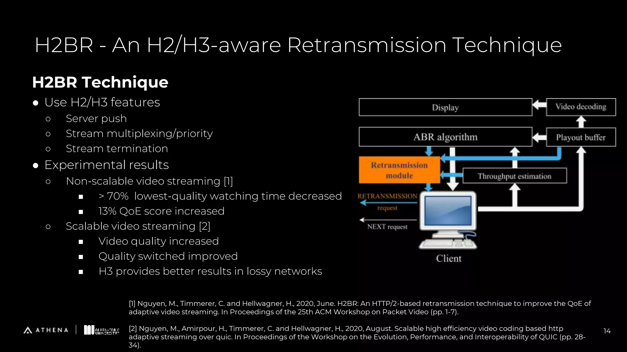 H2BR Technique
● Use H2/H3 features
○ Server push
○ Stream multiplexing/priority
○ Stream termination
● Experimental results
○ Non-scalable video streaming [1]
■ > 70% lowest-quality watching time decreased
■ 13% QoE score increased
○ Scalable video streaming [2]
■ Video quality increased
■ Quality switched improved
■ H3 provides better results in lossy networks
H2BR - An H2/H3-aware Retransmission Technique
14
[1] Nguyen, M., Timmerer, C. and Hellwagner, H., 2020, June. H2BR: An HTTP/2-based retransmission technique to improve the QoE of
adaptive video streaming. In Proceedings of the 25th ACM Workshop on Packet Video (pp. 1-7).
[2] Nguyen, M., Amirpour, H., Timmerer, C. and Hellwagner, H., 2020, August. Scalable high efficiency video coding based http
adaptive streaming over quic. In Proceedings of the Workshop on the Evolution, Performance, and Interoperability of QUIC (pp. 28-
34).
 