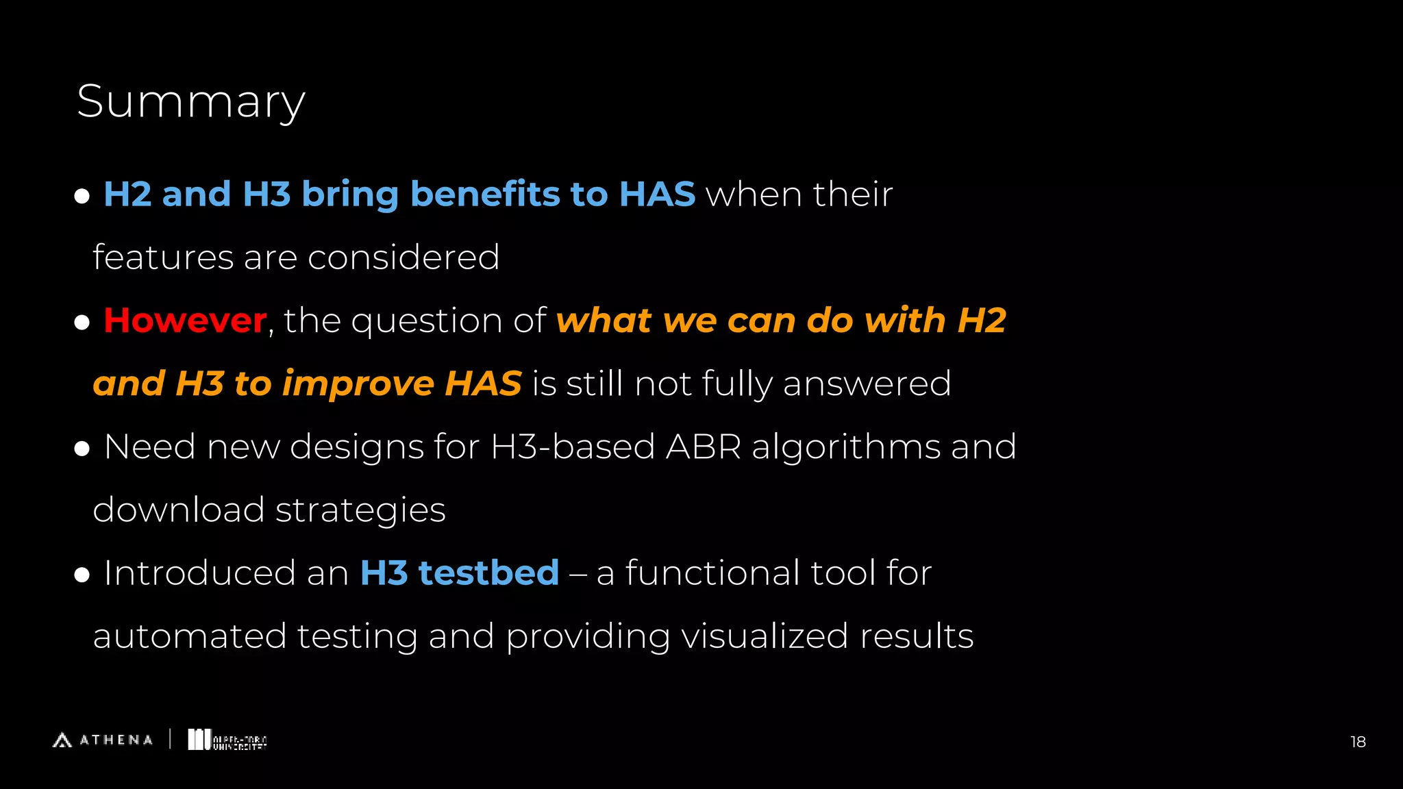 18
Summary
● H2 and H3 bring benefits to HAS when their
features are considered
● However, the question of what we can do with H2
and H3 to improve HAS is still not fully answered
● Need new designs for H3-based ABR algorithms and
download strategies
● Introduced an H3 testbed – a functional tool for
automated testing and providing visualized results
 