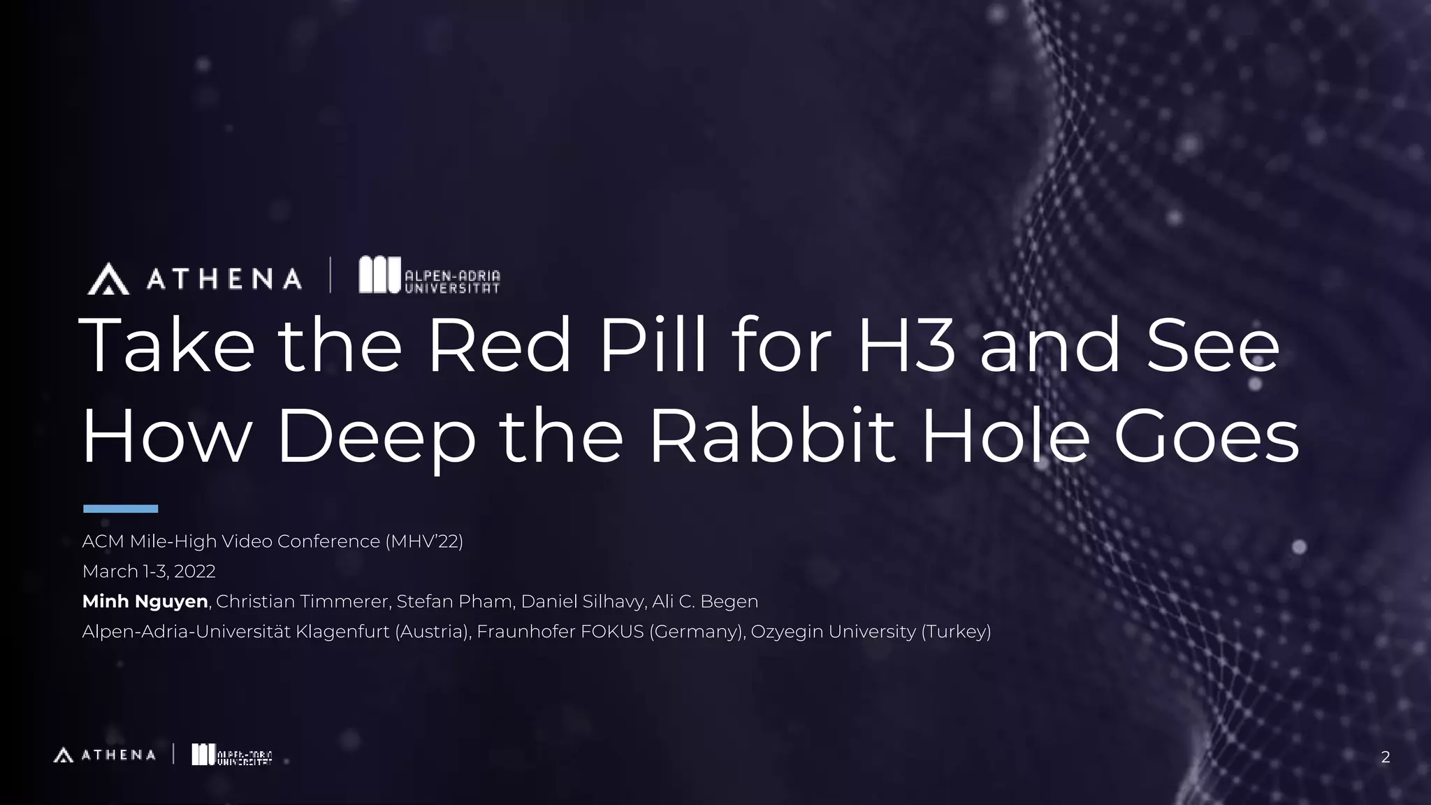 Take the Red Pill for H3 and See
How Deep the Rabbit Hole Goes
ACM Mile-High Video Conference (MHV’22)
March 1-3, 2022
Minh Nguyen, Christian Timmerer, Stefan Pham, Daniel Silhavy, Ali C. Begen
Alpen-Adria-Universität Klagenfurt (Austria), Fraunhofer FOKUS (Germany), Ozyegin University (Turkey)
2
 