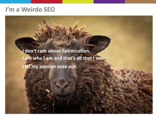 I’m a Weirdo SEO

I don’t care about optimization.
I am who I am and that’s all that I am.

I let my passion ooze out.

 