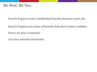 Be Real. Be You.
Search Engines trust established brands because users do.
Search Engines are leery of brands that don’t seem credible.
Focus on your customer.

Let your passion permeate.

 