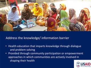 Address the knowledge/ information barrier
• Health education that imparts knowledge through dialogue
and problem solving
• Provided through community participation or empowerment
approaches in which communities are actively involved in
shaping their health
 