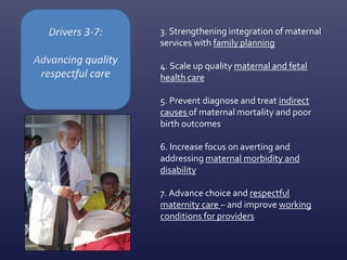 3. Strengthening integration of maternal
services with family planning
4. Scale up quality maternal and fetal
health care
5. Prevent diagnose and treat indirect
causes of maternal mortality and poor
birth outcomes
6. Increase focus on averting and
addressing maternal morbidity and
disability
7. Advance choice and respectful
maternity care – and improve working
conditions for providers
 