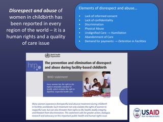 Elements of disrespect and abuse…
• Lack of informed consent
• Lack of confidentiality
• Discrimination
• Physical Abuse
• Undignified Care → Humiliation
• Abandonment of Care
• Demand for payments → Detention in Facilities
Disrespect and abuse of
women in childbirth has
been reported in every
region of the world – it is a
human rights and a quality
of care issue
 