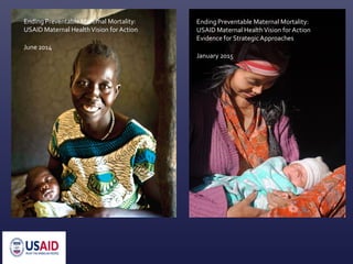 Ending Preventable Maternal Mortality:
USAID Maternal HealthVision for Action
June 2014
Ending Preventable Maternal Mortality:
USAID Maternal HealthVision for Action
Evidence for Strategic Approaches
January 2015
 