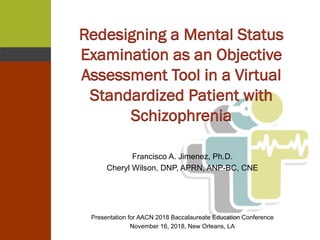 Redesigning a Mental Status
Examination as an Objective
Assessment Tool in a Virtual
Standardized Patient with
Schizophrenia
Francisco A. Jimenez, Ph.D.
Cheryl Wilson, DNP, APRN, ANP-BC, CNE
Presentation for AACN 2018 Baccalaureate Education Conference
November 16, 2018, New Orleans, LA
 