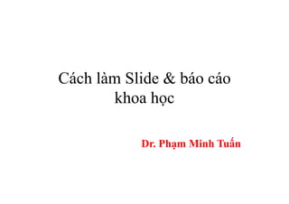 Cách làm Slide & báo cáo
khoa học
Dr. Phạm Minh Tuấn
 