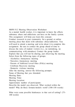 MHW-512 Meeting Observation Worksheet
As a mental health worker, it is important to know the effects
substance abuse and addictions can have on the family system.
This assignment will help you learn this concept.
Conduct research in your community for a ground or online
meeting place that deals with substance abuse/addiction. You
will need to attend a meeting and write about it to complete this
assignment. Be sure to contact the group ahead of time to
discuss the rules of student visitors (i.e., no notetaking, no
communicating with attendees) Contact the group leader.
Explain that you will not be sharing, just observing the meeting.
Select from the following types of groups:
· Alcoholics Anonymous meeting
· Narcotics Anonymous meeting
· Parents of Addicted Loved Ones (PALs) meeting
· Celebrate Recovery meeting
· Domestic violence meeting
After the meeting, answer the following prompts:
Name of Meeting that you Attended:
Meeting Date:
Meeting Time:
Meeting Location:
Approximate number of participants:
Describe the model you observed. What worked within the
model? Why do those formats/models work? (100-150 words)
What were some possible hindrances to that sort of setting? (75-
100 words)
 