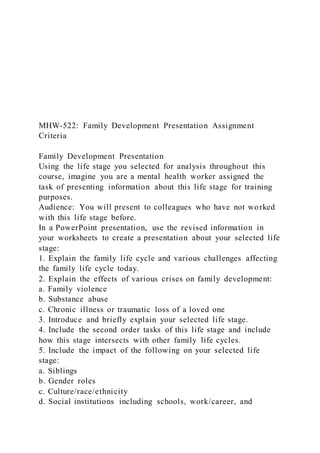 MHW-522: Family Development Presentation Assignment
Criteria
Family Development Presentation
Using the life stage you selected for analysis throughout this
course, imagine you are a mental health worker assigned the
task of presenting information about this life stage for training
purposes.
Audience: You will present to colleagues who have not worked
with this life stage before.
In a PowerPoint presentation, use the revised information in
your worksheets to create a presentation about your selected life
stage:
1. Explain the family life cycle and various challenges affecting
the family life cycle today.
2. Explain the effects of various crises on family development:
a. Family violence
b. Substance abuse
c. Chronic illness or traumatic loss of a loved one
3. Introduce and briefly explain your selected life stage.
4. Include the second order tasks of this life stage and include
how this stage intersects with other family life cycles.
5. Include the impact of the following on your selected life
stage:
a. Siblings
b. Gender roles
c. Culture/race/ethnicity
d. Social institutions including schools, work/career, and
 