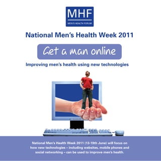 National Men’s Health Week 2011

         Get a man online
Improving men’s health using new technologies




  National Men’s Health Week 2011 (13-19th June) will focus on
 how new technologies – including websites, mobile phones and
   social networking – can be used to improve men’s health.
 