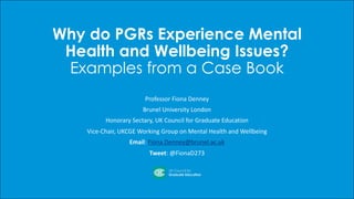 Why do PGRs Experience Mental
Health and Wellbeing Issues?
Examples from a Case Book
Professor	Fiona	Denney
Brunel	University	London
Honorary	Sectary,	UK	Council	for	Graduate	Education
Vice-Chair,	UKCGE	Working	Group	on	Mental	Health	and	Wellbeing
Email:	Fiona.Denney@brunel.ac.uk
Tweet:	@FionaD273		
 