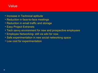 Value Increase in Technical aptitude Reduction in face-to-face meetings Reduction in email traffic and storage Easy Project Extranets Tech savvy environment for new and prospective employees Employee Networking- still via wiki for now. Safe experimentation in new social networking space Low cost for experimentation 