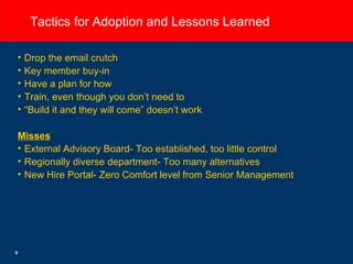 Tactics for Adoption and Lessons Learned Drop the email crutch Key member buy-in Have a plan for how Train, even though you don’t need to “ Build it and they will come” doesn’t work Misses External Advisory Board- Too established, too little control Regionally diverse department- Too many alternatives  New Hire Portal- Zero Comfort level from Senior Management 