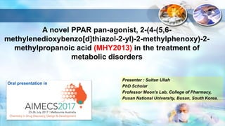 A novel PPAR pan-agonist, 2-(4-(5,6-
methylenedioxybenzo[d]thiazol-2-yl)-2-methylphenoxy)-2-
methylpropanoic acid (MHY2013) in the treatment of
metabolic disorders
Presenter : Sultan Ullah
PhD Scholar
Professor Moon’s Lab, College of Pharmacy,
Pusan National University, Busan, South Korea.
1
Oral presentation in
 