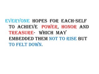 Everyone  hopes  for  each-self to  achieve   power,  honor  and treasure-   which  MAY embedded them not to rise but to felt down. 