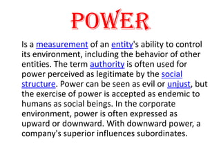 Power Is a measurement of an entity's ability to control its environment, including the behavior of other entities. The term authority is often used for power perceived as legitimate by the social structure. Power can be seen as evil or unjust, but the exercise of power is accepted as endemic to humans as social beings. In the corporate environment, power is often expressed as upward or downward. With downward power, a company's superior influences subordinates. 