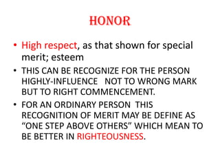 HONORHigh respect, as that shown for special merit; esteemTHIS CAN BE RECOGNIZE FOR THE PERSON HIGHLY-INFLUENCE   NOT TO WRONG MARK  BUT TO RIGHT COMMENCEMENT. FOR AN ORDINARY PERSON  THIS RECOGNITION OF MERIT MAY BE DEFINE AS “ONE STEP ABOVE OTHERS” WHICH MEAN TO BE BETTER IN RIGHTEOUSNESS.