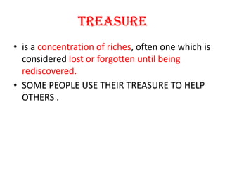TREASUREis a concentration of riches, often one which is considered lost or forgotten until being rediscovered. SOME PEOPLE USE THEIR TREASURE TO HELP OTHERS .