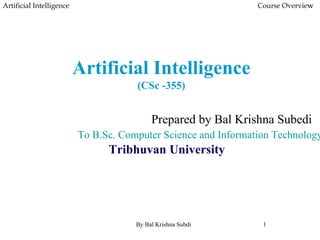 Artificial Intelligence
(CSc -355)
Artificial Intelligence Course Overview
Prepared by Bal Krishna Subedi
To B.Sc. Computer Science and Information Technology,
Tribhuvan University
By Bal Krishna Subdi 1
 