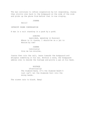 The man continues to refuse cooperation by not responding. Joanna
then strolls over back to the bodyguard on the side of the room
and picks up the phone from before that is now ringing.
JOANNA
Hello?
INTERCUT PHONE CONVERSATION
A man in a suit standing in a park by a pond.
DIMITRI
(panicked, speaking in Russian)
Where is it Joanne, I should be on a jet to
Moscow by now?
JOANNA
(ominously)
Give me ten minutes.
Joanna then cuts the call, leans towards the bodyguard and
whispers something in his ear. Without a word, the bodyguard
ambles over to beside the hostage and points a gun at his head.
HOSTAGE
(frantically)
The Diamond Hand, it’s the Diamond Hand!/I
just can’t let the diamonds fall into the
wrong hands.
The screen cuts to black. Bang!
 