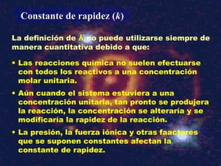 La definición de K no puede utilizarse siempre de
manera cuantitativa debido a que:
Constante de rapidez (Constante de rapidez (kk))
• Las reacciones química no suelen efectuarse
con todos los reactivos a una concentración
molar unitaria.
• Aún cuando el sistema estuviera a una
concentración unitaria, tan pronto se produjera
la reacción, la concentración se alteraría y se
modificaría la rapidez de la reacción.
• La presión, la fuerza iónica y otras faactores
que se suponen constantes afectan la
constante de rapidez.
 