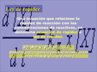 dCdCii//ddt =t = kk FF((a, b, c,a, b, c, ...)...)
Donde a, b, c, … son las concentraciones de losDonde a, b, c, … son las concentraciones de los
reactivos A, B, C, … al tiempo treactivos A, B, C, … al tiempo t
Ley de rapidezLey de rapidez
Una ecuación que relacione la
rapidez de reacción con las
concentraciones de reactivos, se
denomina ecuación de rapidez o
ley de rapidez.
 