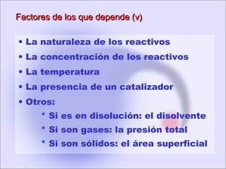 Factores de los que depende (v)Factores de los que depende (v)
• La naturaleza de los reactivos
• La concentración de los reactivos
• La temperatura
• La presencia de un catalizador
• Otros:
* Si es en disolución: el disolvente
* Si son gases: la presión total
* Si son sólidos: el área superficial
 