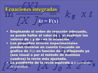 • Empleando el orden de reacción adecuado,
se puede hallar el valor de k al sustituir los
valores de x y de t en la ecuación
• Los pequeños errores experimentales
pueden tomarse en cuenta trazando un
grafico de F(x) en función de t y dibujando ya
(sea visual o por el método de mínimos
cuadros) la recta más ajustada.
• La pendiente de la recta equivale a k (constante
de velocidad)
Ecuaciones integradasEcuaciones integradas
kt = F(x)
 