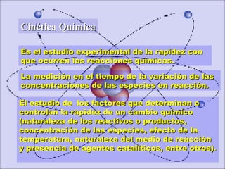 Es el estudio experimental de la rapidez conEs el estudio experimental de la rapidez con
que ocurren las reacciones químicas.que ocurren las reacciones químicas.
Cinética QuímicaCinética Química
La medición en el tiempo de la variación de lasLa medición en el tiempo de la variación de las
concentraciones de las especies en reacción.concentraciones de las especies en reacción.
El estudio deEl estudio de los factores que determinan olos factores que determinan o
controlan la rapidez de un cambio químicocontrolan la rapidez de un cambio químico
(naturaleza de los reactivos o productos,(naturaleza de los reactivos o productos,
concentración de las especies, efecto de laconcentración de las especies, efecto de la
temperatura, naturaleza del medio de reaccióntemperatura, naturaleza del medio de reacción
y presencia de agentes catalíticos, entre otros).y presencia de agentes catalíticos, entre otros).
 