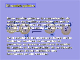 En un cambio químico, la concentración deEn un cambio químico, la concentración de
reactivos se modifica conforme procede lareactivos se modifica conforme procede la
reacción (disminuye su concentración), porreacción (disminuye su concentración), por
lo tanto no pueden existir condicioneslo tanto no pueden existir condiciones
constantesconstantes
El cambio químicoEl cambio químico
En el estudio de los procesos a través de losEn el estudio de los procesos a través de los
cuales los reactivos se convierten encuales los reactivos se convierten en
productos, es preciso cuantificar la rapidezproductos, es preciso cuantificar la rapidez
del cambio en la composición de los estadosdel cambio en la composición de los estados
energéticos de las sustancias queenergéticos de las sustancias que
intervienen en una reacción.intervienen en una reacción.
 