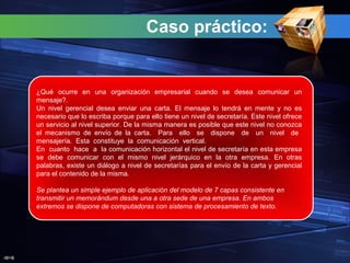 J@V@
Caso práctico:
¿Qué ocurre en una organización empresarial cuando se desea comunicar un
mensaje?.
Un nivel gerencial desea enviar una carta. El mensaje lo tendrá en mente y no es
necesario que lo escriba porque para ello tiene un nivel de secretaría. Este nivel ofrece
un servicio al nivel superior. De la misma manera es posible que este nivel no conozca
el mecanismo de envío de la carta. Para ello se dispone de un nivel de
mensajería. Esta constituye la comunicación vertical.
En cuanto hace a la comunicación horizontal el nivel de secretaría en esta empresa
se debe comunicar con el mismo nivel jerárquico en la otra empresa. En otras
palabras, existe un diálogo a nivel de secretarías para el envío de la carta y gerencial
para el contenido de la misma.
Se plantea un simple ejemplo de aplicación del modelo de 7 capas consistente en
transmitir un memorándum desde una a otra sede de una empresa. En ambos
extremos se dispone de computadoras con sistema de procesamiento de texto.
 