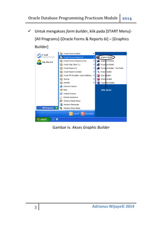 Oracle Database Programming Practicum Module 2014
3 Adrianus Wijaya© 2014
 Untuk mengakses form builder, klik pada [START Menu]-
[All Programs]-[Oracle Forms & Reports 6i] – [Graphics
Builder]
Gambar iv. Akses Graphic Builder
 