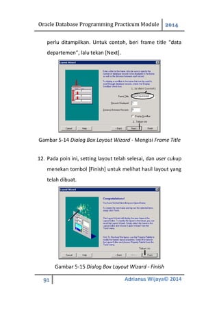 Oracle Database Programming Practicum Module 2014
91 Adrianus Wijaya© 2014
perlu ditampilkan. Untuk contoh, beri frame title “data
departemen”, lalu tekan [Next].
Gambar 5-14 Dialog Box Layout Wizard - Mengisi Frame Title
12. Pada poin ini, setting layout telah selesai, dan user cukup
menekan tombol [Finish] untuk melihat hasil layout yang
telah dibuat.
Gambar 5-15 Dialog Box Layout Wizard - Finish
 