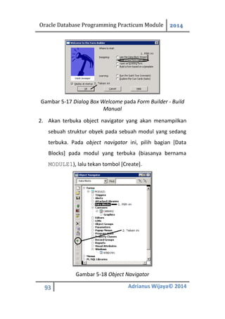Oracle Database Programming Practicum Module 2014
93 Adrianus Wijaya© 2014
Gambar 5-17 Dialog Box Welcome pada Form Builder - Build
Manual
2. Akan terbuka object navigator yang akan menampilkan
sebuah struktur obyek pada sebuah modul yang sedang
terbuka. Pada object navigator ini, pilih bagian [Data
Blocks] pada modul yang terbuka (biasanya bernama
MODULE1), lalu tekan tombol [Create].
Gambar 5-18 Object Navigator
 