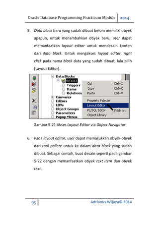 Oracle Database Programming Practicum Module 2014
95 Adrianus Wijaya© 2014
5. Data block baru yang sudah dibuat belum memiliki obyek
apapun, untuk menambahkan obyek baru, user dapat
memanfaatkan layout editor untuk mendesain konten
dari data block. Untuk mengakses layout editor, right
click pada nama block data yang sudah dibuat, lalu pilih
[Layout Editor].
Gambar 5-21 Akses Layout Editor via Object Navigator
6. Pada layout editor, user dapat memasukkan obyek-obyek
dari tool pallete untuk ke dalam data block yang sudah
dibuat. Sebagai contoh, buat desain seperti pada gambar
5-22 dengan memanfaatkan obyek text item dan obyek
text.
 