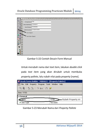 Oracle Database Programming Practicum Module 2014
96 Adrianus Wijaya© 2014
Gambar 5-22 Contoh Desain Form Manual
Untuk merubah nama dari text item, lakukan double click
pada text item yang akan dirubah untuk membuka
property pallete, lalu rubah nilai pada property [name].
Gambar 5-23 Merubah Nama dari Property Pallete
 