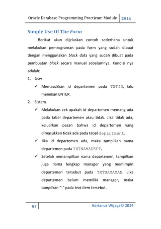 Oracle Database Programming Practicum Module 2014
97 Adrianus Wijaya© 2014
Simple Use Of The Form
Berikut akan dijelaskan contoh sederhana untuk
melakukan pemrograman pada form yang sudah dibuat
dengan menggunakan block data yang sudah dibuat pada
pembuatan block secara manual sebelumnya. Kondisi nya
adalah:
1. User
 Memasukkan id departemen pada TXTID, lalu
menekan ENTER.
2. Sistem
 Melakukan cek apakah id departemen memang ada
pada tabel departemen atau tidak. Jika tidak ada,
keluarkan pesan bahwa id departemen yang
dimasukkan tidak ada pada tabel department.
 Jika id departemen ada, maka tampilkan nama
departemen pada TXTNAMADEPT.
 Setelah menampilkan nama departemen, tampilkan
juga nama lengkap manager yang memimpin
departemen tersebut pada TXTNAMAMAN. Jika
departemen belum memiliki manager, maka
tampilkan “-“ pada text item tersebut.
 
