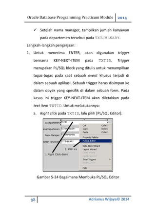 Oracle Database Programming Practicum Module 2014
98 Adrianus Wijaya© 2014
 Setelah nama manager, tampilkan jumlah karyawan
pada departemen tersebut pada TXTJMLKARY.
Langkah-langkah pengerjaan:
1. Untuk menerima ENTER, akan digunakan trigger
bernama KEY-NEXT-ITEM pada TXTID. Trigger
merupakan PL/SQL block yang ditulis untuk menampilkan
tugas-tugas pada saat sebuah event khusus terjadi di
dalam sebuah aplikasi. Sebuah trigger harus disimpan ke
dalam obyek yang spesifik di dalam sebuah form. Pada
kasus ini trigger KEY-NEXT-ITEM akan diletakkan pada
text item TXTID. Untuk melakukannya:
a. Right click pada TXTID, lalu pilih [PL/SQL Editor].
Gambar 5-24 Bagaimana Membuka PL/SQL Editor
 