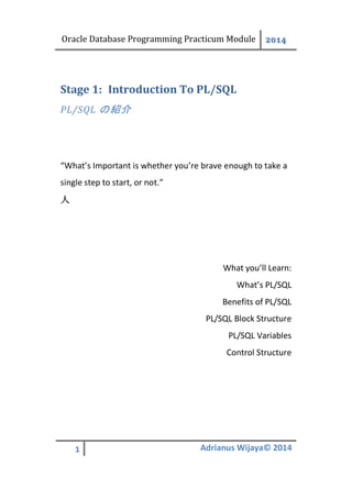 Oracle Database Programming Practicum Module 2014
1 Adrianus Wijaya© 2014
Introduction To PL/SQLStage 1:
PL/SQL の紹介
“What’s Important is whether you’re brave enough to take a
single step to start, or not.”
人
What you’ll Learn:
What’s PL/SQL
Benefits of PL/SQL
PL/SQL Block Structure
PL/SQL Variables
Control Structure
 