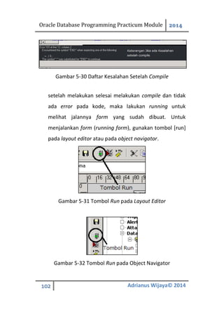 Oracle Database Programming Practicum Module 2014
102 Adrianus Wijaya© 2014
Gambar 5-30 Daftar Kesalahan Setelah Compile
setelah melakukan selesai melakukan compile dan tidak
ada error pada kode, maka lakukan running untuk
melihat jalannya form yang sudah dibuat. Untuk
menjalankan form (running form), gunakan tombol [run]
pada layout editor atau pada object navigator.
Gambar 5-31 Tombol Run pada Layout Editor
Gambar 5-32 Tombol Run pada Object Navigator
 