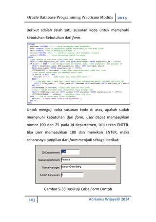 Oracle Database Programming Practicum Module 2014
103 Adrianus Wijaya© 2014
Berikut adalah salah satu susunan kode untuk memenuhi
kebutuhan-kebutuhan dari form.
Untuk menguji coba susunan kode di atas, apakah sudah
memenuhi kebutuhan dari form, user dapat memasukkan
nomor 100 dan 25 pada id departemen, lalu tekan ENTER.
Jika user memasukkan 100 dan menekan ENTER, maka
seharusnya tampilan dari form menjadi sebagai berikut:
Gambar 5-33 Hasil Uji Coba Form Contoh
 