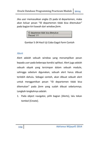 Oracle Database Programming Practicum Module 2014
104 Adrianus Wijaya© 2014
Jika user memasukkan angka 25 pada id departemen, maka
akan keluar pesan “ID departemen tidak bisa ditemukan”
pada bagian kiri bawah dari window form.
Gambar 5-34 Hasil Uji Coba Gagal Form Contoh
Alert
Alert adalah sebuah window yang menampilkan pesan
kepada user pada beberapa kondisi aplikasi. Alert juga adalah
sebuah obyek yang tersimpan dalam sebuah module,
sehingga sebelum digunakan, sebuah alert harus dibuat
terlebih dahulu. Sebagai contoh, akan dibuat sebuah alert
untuk menggantikan pesan “ID departemen tidak bisa
ditemukan” pada form yang sudah dibuat sebelumnya.
Langkah-langkahnya adalah:
1. Pada object navigator, pilih bagian [Alerts], lalu tekan
tombol [Create].
 
