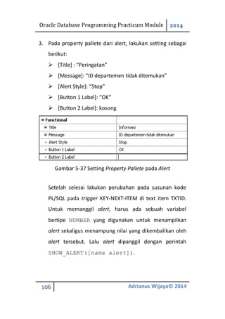 Oracle Database Programming Practicum Module 2014
106 Adrianus Wijaya© 2014
3. Pada property pallete dari alert, lakukan setting sebagai
berikut:
 [Title] : “Peringatan”
 [Message]: “ID departemen tidak ditemukan”
 [Alert Style]: “Stop”
 [Button 1 Label]: “OK”
 [Button 2 Label]: kosong
Gambar 5-37 Setting Property Pallete pada Alert
Setelah selesai lakukan perubahan pada susunan kode
PL/SQL pada trigger KEY-NEXT-ITEM di text item TXTID.
Untuk memanggil alert, harus ada sebuah variabel
bertipe NUMBER yang digunakan untuk menampilkan
alert sekaligus menampung nilai yang dikembalikan oleh
alert tersebut. Lalu alert dipanggil dengan perintah
SHOW_ALERT([nama alert]).
 