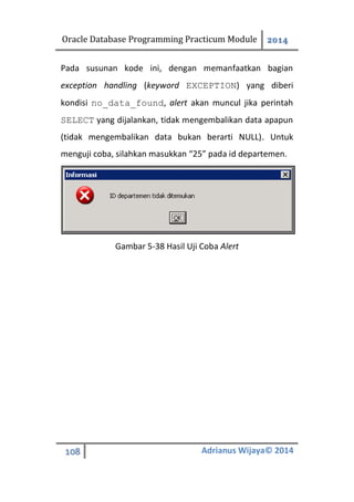 Oracle Database Programming Practicum Module 2014
108 Adrianus Wijaya© 2014
Pada susunan kode ini, dengan memanfaatkan bagian
exception handling (keyword EXCEPTION) yang diberi
kondisi no_data_found, alert akan muncul jika perintah
SELECT yang dijalankan, tidak mengembalikan data apapun
(tidak mengembalikan data bukan berarti NULL). Untuk
menguji coba, silahkan masukkan “25” pada id departemen.
Gambar 5-38 Hasil Uji Coba Alert
 