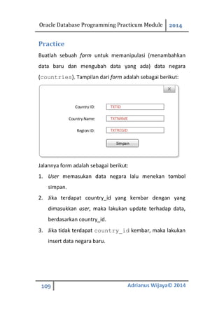 Oracle Database Programming Practicum Module 2014
109 Adrianus Wijaya© 2014
Practice
Buatlah sebuah form untuk memanipulasi (menambahkan
data baru dan mengubah data yang ada) data negara
(countries). Tampilan dari form adalah sebagai berikut:
TXTID
TXTNAME
TXTREGID
Country ID:
Country Name:
Region ID:
Simpan
Jalannya form adalah sebagai berikut:
1. User memasukan data negara lalu menekan tombol
simpan.
2. Jika terdapat country_id yang kembar dengan yang
dimasukkan user, maka lakukan update terhadap data,
berdasarkan country_id.
3. Jika tidak terdapat country_id kembar, maka lakukan
insert data negara baru.
 