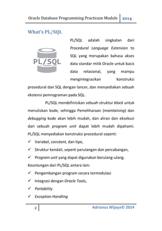 Oracle Database Programming Practicum Module 2014
2 Adrianus Wijaya© 2014
What’s PL/SQL
PL/SQL adalah singkatan dari
Procedural Language Extension to
SQL yang merupakan bahasa akses
data standar milik Oracle untuk basis
data relasional, yang mampu
mengintegrasikan konstruksi
prosedural dan SQL dengan lancer, dan menyediakan sebuah
ekstensi pemrograman pada SQL.
PL/SQL mendefinisikan sebuah struktur block untuk
menuliskan kode, sehingga Pemeliharaan (maintaining) dan
debugging kode akan lebih mudah, dan aliran dan eksekusi
dari sebuah program unit dapat lebih mudah dipahami.
PL/SQL menyediakan konstruksi procedural seperti:
 Variabel, constant, dan tipe,
 Struktur kendali, seperti perulangan dan percabangan,
 Program unit yang dapat digunakan berulang-ulang.
Keuntungan dari PL/SQL antara lain:
 Pengembangan program secara termodulasi
 Integrasi dengan Oracle Tools,
 Portability
 Exception Handling
 
