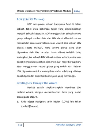 Oracle Database Programming Practicum Module 2014
111 Adrianus Wijaya© 2014
LOV (List Of Values)
LOV merupakan sebuah kumpulan field di dalam
sebuah tabel atau beberapa tabel yang dikelompokkan
menjadi sebuah kesatuan. LOV menggunakan sebuah record
group sebagai sumber data dan LOV dapat dibentuk secara
manual dan secara otomatis melalui wizard. Jika sebuah LOV
dibuat secara manual, maka record group yang akan
digunakan oleh LOV tersebut harus dibuat terlebih dulu,
sedangkan jika sebuah LOV dibuat melalui wizard, maka user
dapat menentukan apakah akan membuat record group baru
atau menggunakan record group yang sudah ada. Sebuah
LOV digunakan untuk menampilkan daftar nilai yang nilainya
dapat dipilih dan dikembalikan ke form yang memanggil.
Creating LOV Through The Wizard
Berikut adalah langkah-langkah membuat LOV
melalui wizard, dengan memanfaatkan form yang sudah
dibuat pada stage 5.
1. Pada object navigator, pilih bagian [LOVs] lalu tekan
tombol [Create].
 