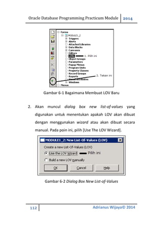 Oracle Database Programming Practicum Module 2014
112 Adrianus Wijaya© 2014
Gambar 6-1 Bagaimana Membuat LOV Baru
2. Akan muncul dialog box new list-of-values yang
digunakan untuk menentukan apakah LOV akan dibuat
dengan menggunakan wizard atau akan dibuat secara
manual. Pada poin ini, pilih [Use The LOV Wizard].
Gambar 6-2 Dialog Box New List-of-Values
 