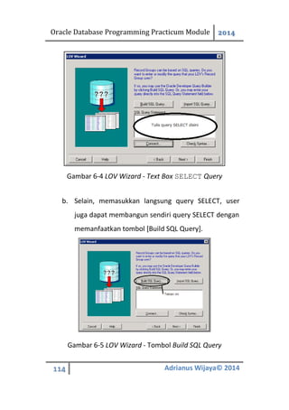 Oracle Database Programming Practicum Module 2014
114 Adrianus Wijaya© 2014
Gambar 6-4 LOV Wizard - Text Box SELECT Query
b. Selain, memasukkan langsung query SELECT, user
juga dapat membangun sendiri query SELECT dengan
memanfaatkan tombol [Build SQL Query].
Gambar 6-5 LOV Wizard - Tombol Build SQL Query
 